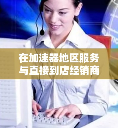 在加速器地区服务与直接到店经销商之间，选择取决于用户的具体需求和预算。以下是对两者的主要比较点的总结