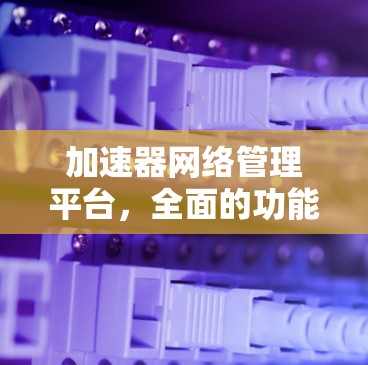 加速器网络管理平台，全面的功能与解决方案