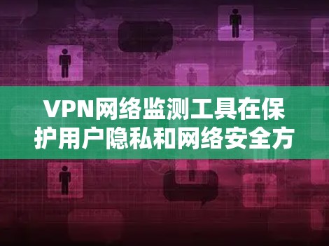 VPN网络监测工具在保护用户隐私和网络安全方面具有重要价值，但也存在诸多潜在风险。以下是对这些工具的详细分析和总结