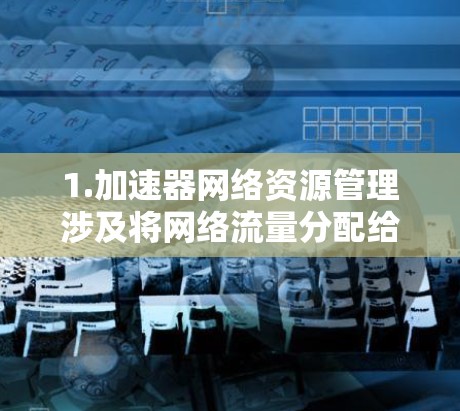 1.加速器网络资源管理涉及将网络流量分配给加速器设备，优化资源利用率，减少延迟。加速器可能用于处理流量请求，例如移动应用