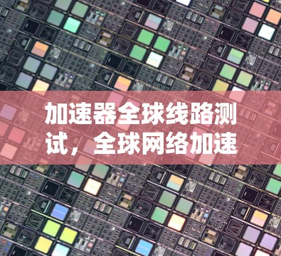 加速器全球线路测试，全球网络加速技术的全球覆盖与挑战